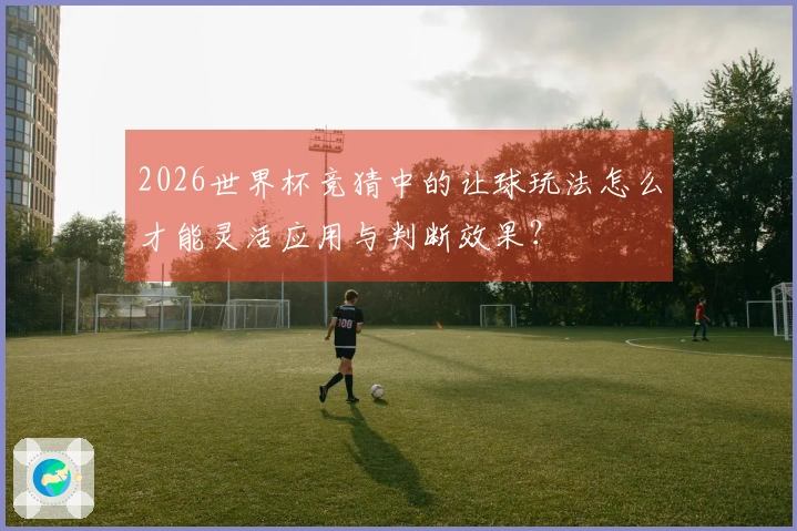 2026世界杯竞猜中的让球玩法怎么才能灵活应用与判断效果？