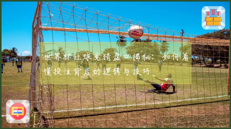 世界杯让球竞猜盘口揭秘：如何看懂投注背后的逻辑与技巧