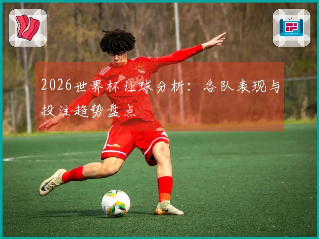 2026世界杯让球分析：各队表现与投注趋势盘点